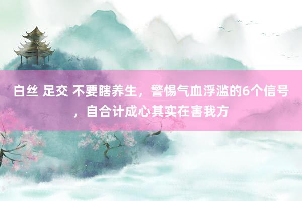 白丝 足交 不要瞎养生，警惕气血浮滥的6个信号，自合计成心其实在害我方