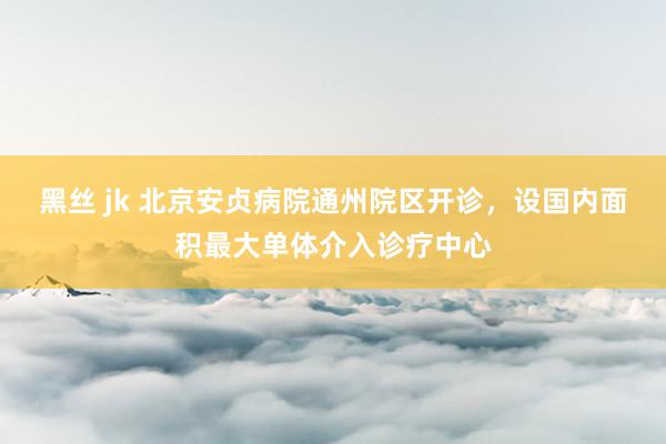 黑丝 jk 北京安贞病院通州院区开诊，设国内面积最大单体介入诊疗中心