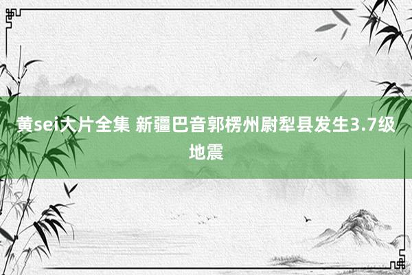 黄sei大片全集 新疆巴音郭楞州尉犁县发生3.7级地震