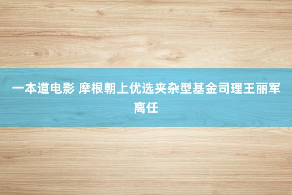 一本道电影 摩根朝上优选夹杂型基金司理王丽军离任