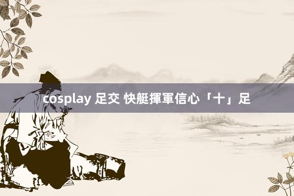 cosplay 足交 快艇揮軍信心「十」足