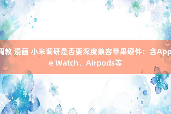 调教 漫画 小米调研是否要深度兼容苹果硬件：含Apple Watch、Airpods等