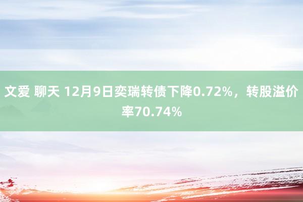 文爱 聊天 12月9日奕瑞转债下降0.72%，转股溢价率70.74%