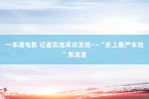 一本道电影 记者实地采访发现——“史上最严车检”系流言