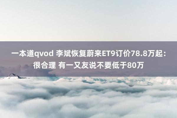 一本道qvod 李斌恢复蔚来ET9订价78.8万起：很合理 有一又友说不要低于80万