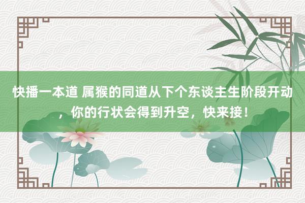 快播一本道 属猴的同道从下个东谈主生阶段开动，你的行状会得到升空，快来接！