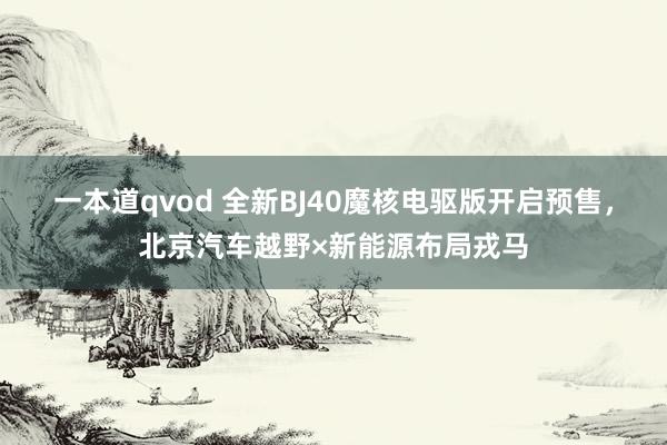 一本道qvod 全新BJ40魔核电驱版开启预售，北京汽车越野×新能源布局戎马