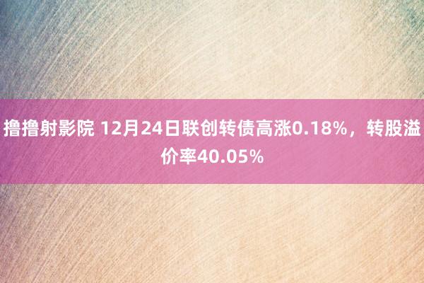 撸撸射影院 12月24日联创转债高涨0.18%，转股溢价率40.05%