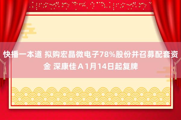 快播一本道 拟购宏晶微电子78%股份并召募配套资金 深康佳Ａ1月14日起复牌